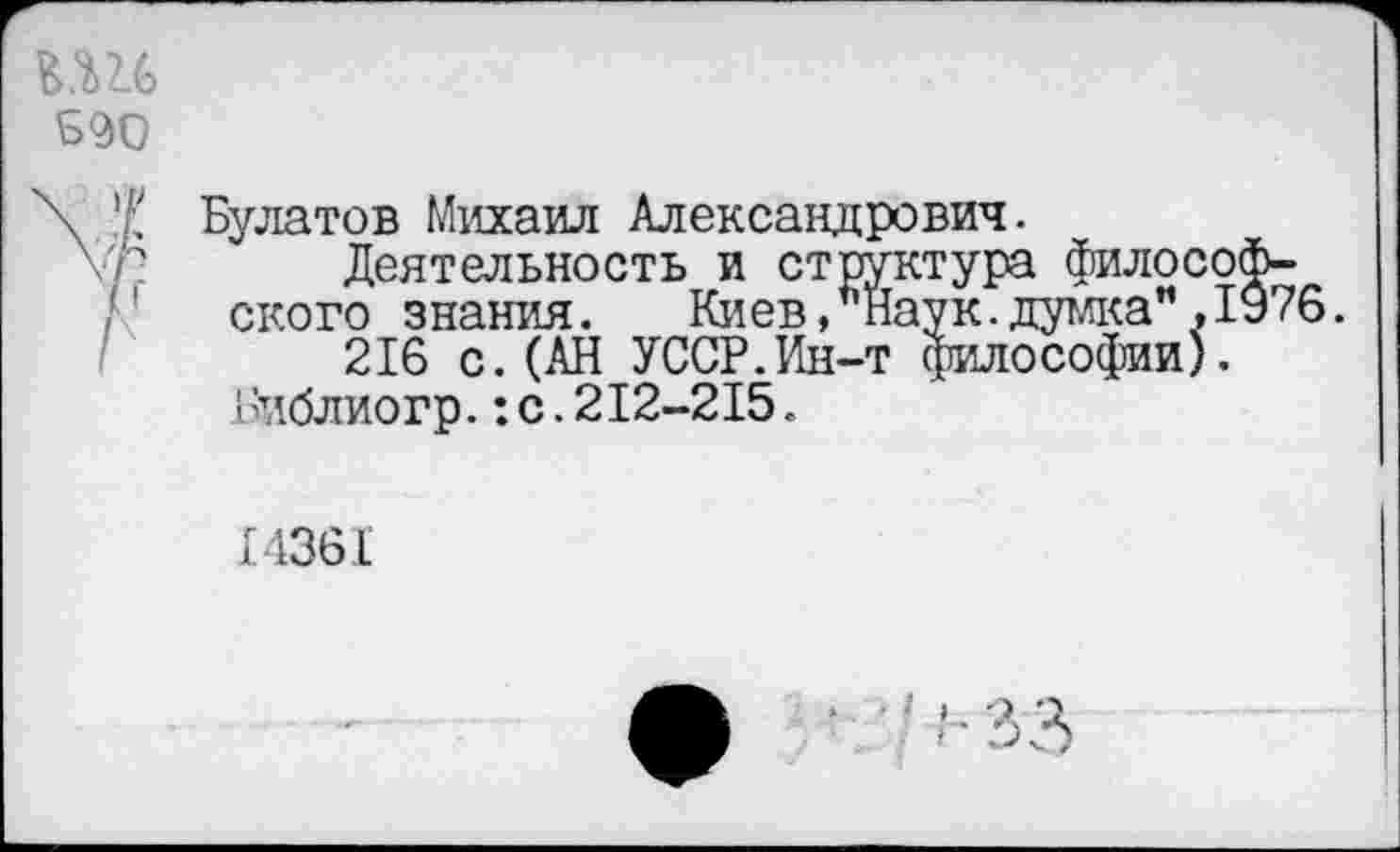 ﻿Булатов Михаил Александрович.
Деятельность и структура философского знания. Киев, Наук.думка”, 1976.
216 с.(АН УССР.Ин-т философии).
Библиогр.:с.212-215.
14361